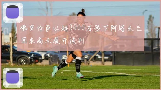佛罗伦萨以超3000万签下阿塔米兰国米尚未展开谈判