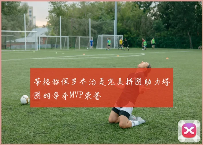 蒂格称保罗乔治是完美拼图助力塔图姆争夺MVP荣誉