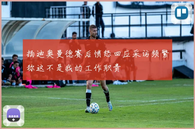 扬迪奥曼德赛后愤怒回应采访频繁称这不是我的工作职责