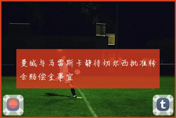 曼城与马雷斯卡静待切尔西批准转会赔偿金事宜