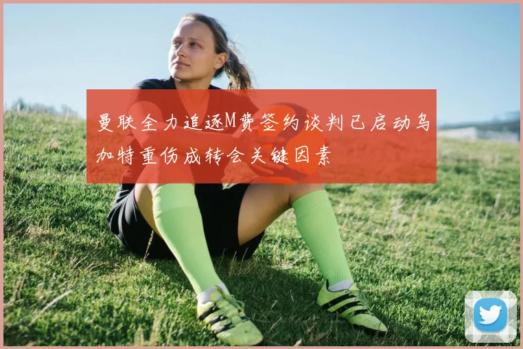 曼联全力追逐M费签约谈判已启动乌加特重伤成转会关键因素