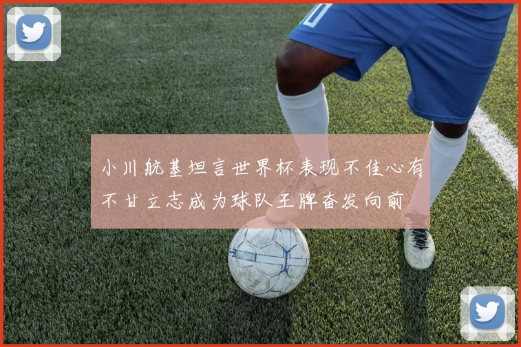 小川航基坦言世界杯表现不佳心有不甘立志成为球队王牌奋发向前