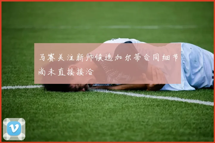 马赛关注新帅候选加尔蒂合同细节尚未直接接洽