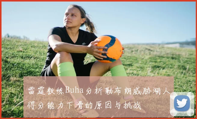 雷霆教练Buha分析勒布朗威胁湖人得分能力下滑的原因与挑战