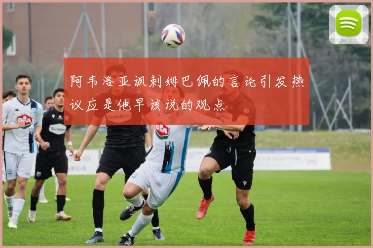 阿韦洛亚讽刺姆巴佩的言论引发热议应是他早该说的观点