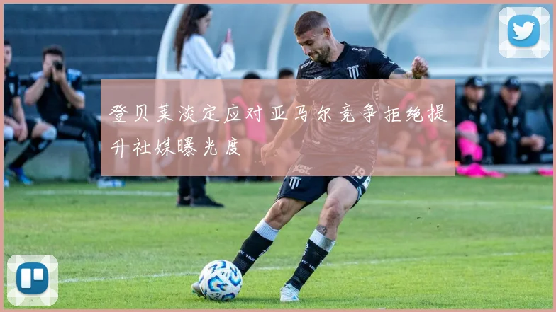 登贝莱淡定应对亚马尔竞争拒绝提升社媒曝光度