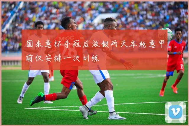 国米意杯夺冠后放假两天本轮意甲前仅安排一次训练