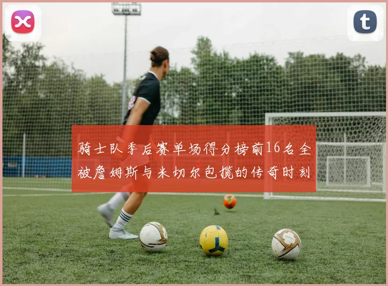 骑士队季后赛单场得分榜前16名全被詹姆斯与米切尔包揽的传奇时刻