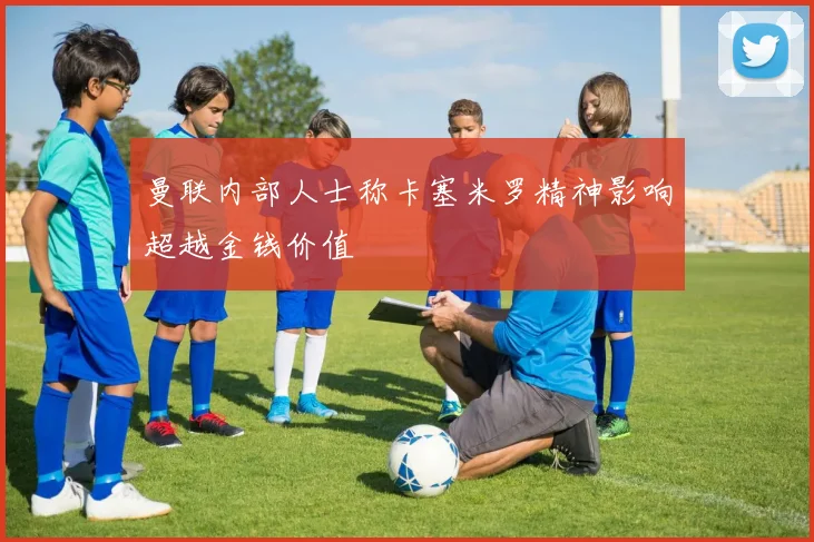 曼联内部人士称卡塞米罗精神影响超越金钱价值