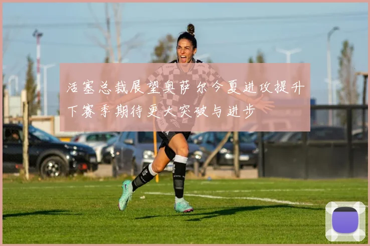 活塞总裁展望奥萨尔今夏进攻提升下赛季期待更大突破与进步