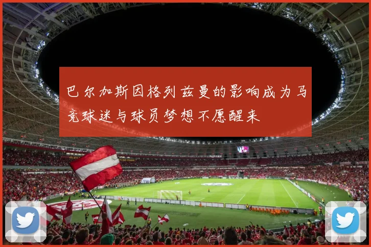 巴尔加斯因格列兹曼的影响成为马竞球迷与球员梦想不愿醒来