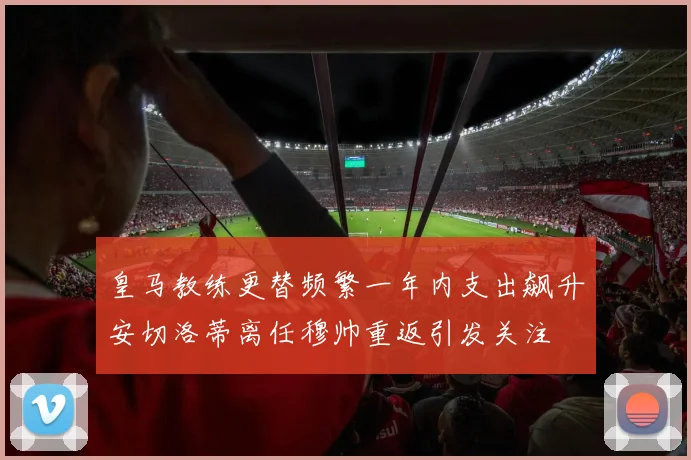 皇马教练更替频繁一年内支出飙升安切洛蒂离任穆帅重返引发关注