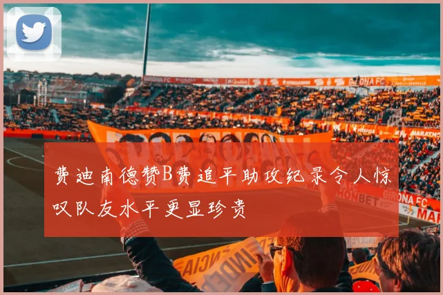 费迪南德赞B费追平助攻纪录令人惊叹队友水平更显珍贵